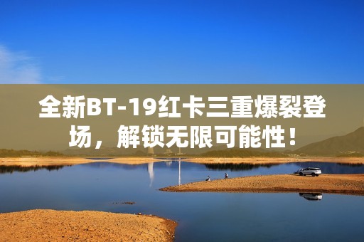 全新BT-19红卡三重爆裂登场，解锁无限可能性！