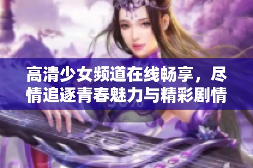 高清少女频道在线畅享，尽情追逐青春魅力与精彩剧情