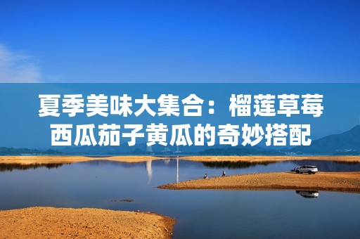 夏季美味大集合：榴莲草莓西瓜茄子黄瓜的奇妙搭配