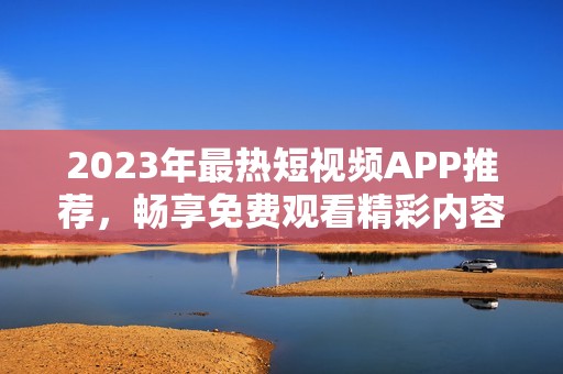 2023年最热短视频APP推荐，畅享免费观看精彩内容