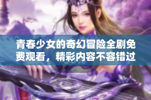 青春少女的奇幻冒险全剧免费观看，精彩内容不容错过