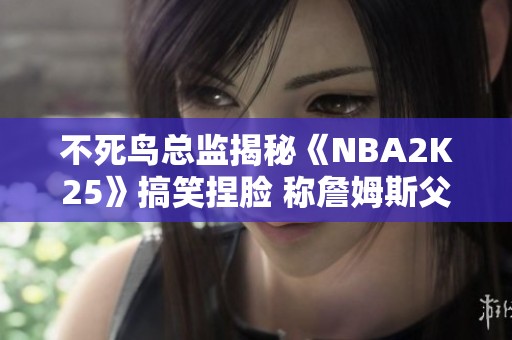 不死鸟总监揭秘《NBA2K25》搞笑捏脸 称詹姆斯父子同台画风独特