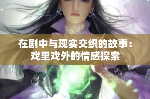 在剧中与现实交织的故事：戏里戏外的情感探索