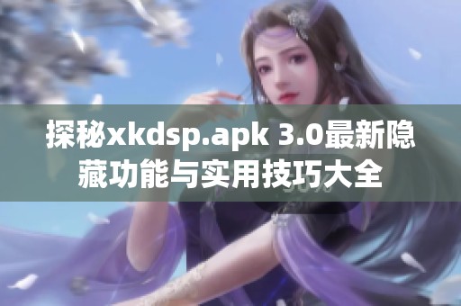 探秘xkdsp.apk 3.0最新隐藏功能与实用技巧大全