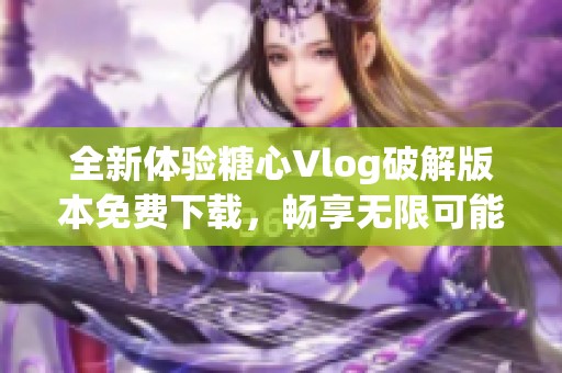 全新体验糖心Vlog破解版本免费下载，畅享无限可能