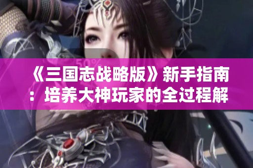 《三国志战略版》新手指南：培养大神玩家的全过程解析与技巧分享