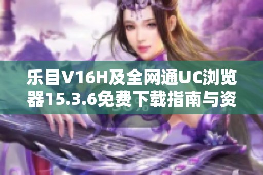 乐目V16H及全网通UC浏览器15.3.6免费下载指南与资源分享