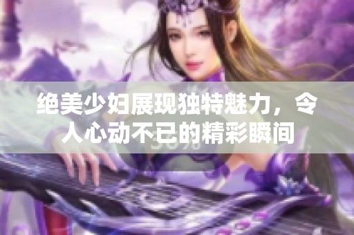 绝美少妇展现独特魅力，令人心动不已的精彩瞬间