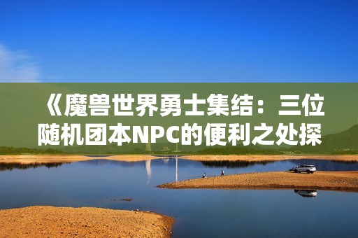 《魔兽世界勇士集结：三位随机团本NPC的便利之处探讨》