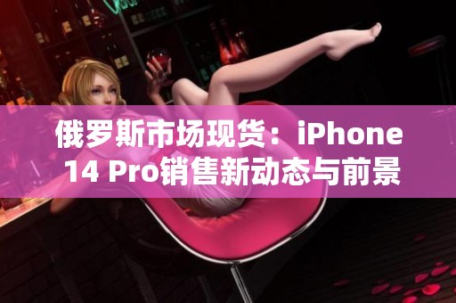 俄罗斯市场现货：iPhone 14 Pro销售新动态与前景分析