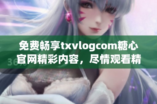 免费畅享txvlogcom糖心官网精彩内容，尽情观看精彩视频