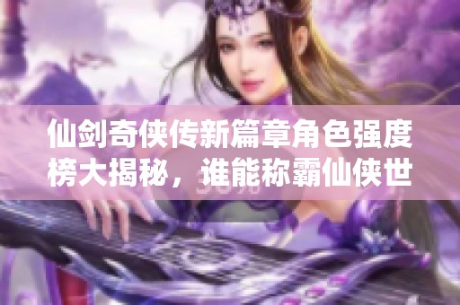 仙剑奇侠传新篇章角色强度榜大揭秘，谁能称霸仙侠世界