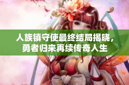 人族镇守使最终结局揭晓，勇者归来再续传奇人生