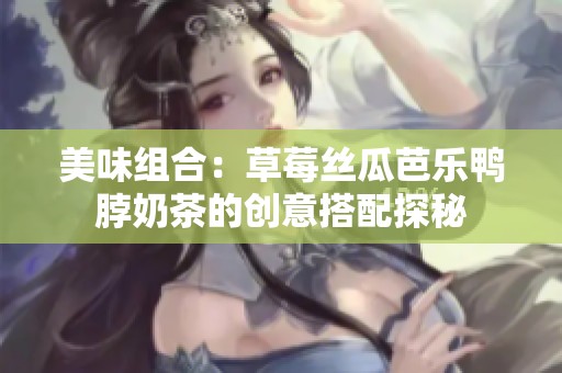 美味组合：草莓丝瓜芭乐鸭脖奶茶的创意搭配探秘