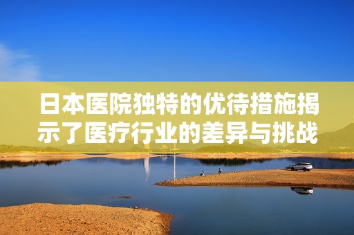 日本医院独特的优待措施揭示了医疗行业的差异与挑战