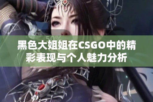 黑色大姐姐在CSGO中的精彩表现与个人魅力分析