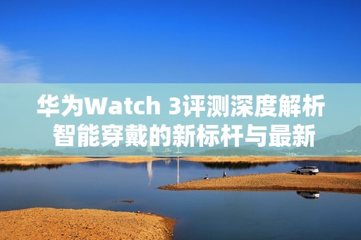 华为Watch 3评测深度解析 智能穿戴的新标杆与最新动态