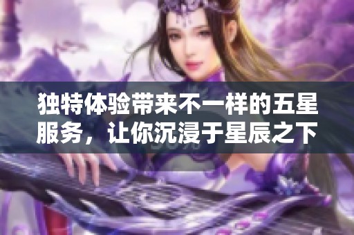 独特体验带来不一样的五星服务，让你沉浸于星辰之下