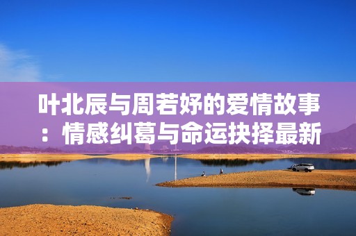 叶北辰与周若妤的爱情故事：情感纠葛与命运抉择最新章节分享