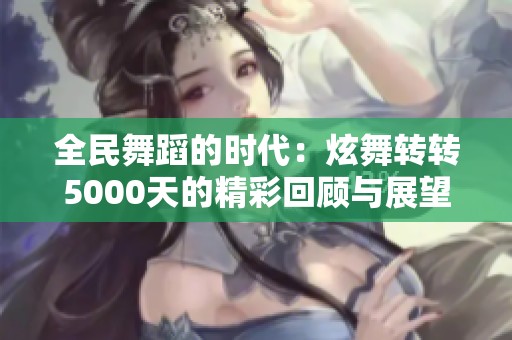 全民舞蹈的时代：炫舞转转5000天的精彩回顾与展望