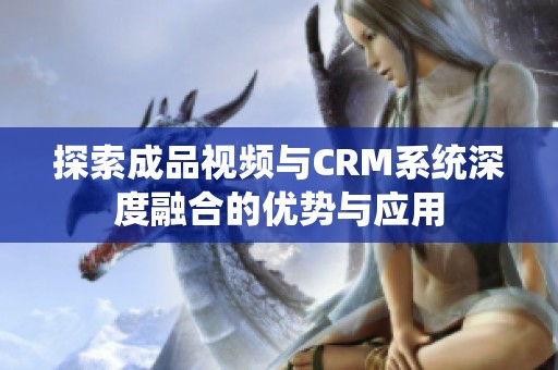 探索成品视频与CRM系统深度融合的优势与应用