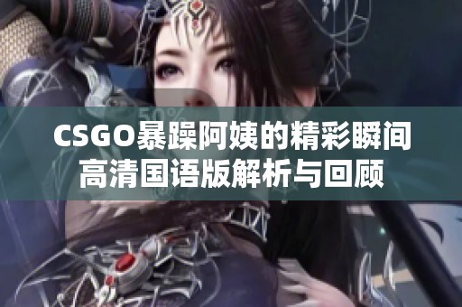 CSGO暴躁阿姨的精彩瞬间高清国语版解析与回顾