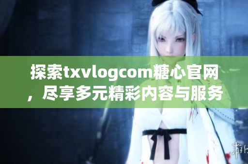 探索txvlogcom糖心官网，尽享多元精彩内容与服务