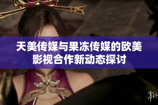 天美传媒与果冻传媒的欧美影视合作新动态探讨