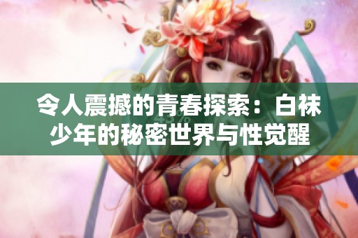 令人震撼的青春探索：白袜少年的秘密世界与性觉醒