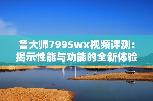 鲁大师7995wx视频评测：揭示性能与功能的全新体验