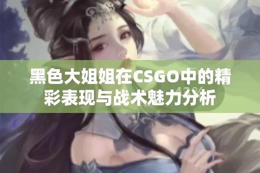 黑色大姐姐在CSGO中的精彩表现与战术魅力分析