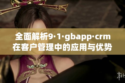 全面解析9·1·gbapp·crm在客户管理中的应用与优势