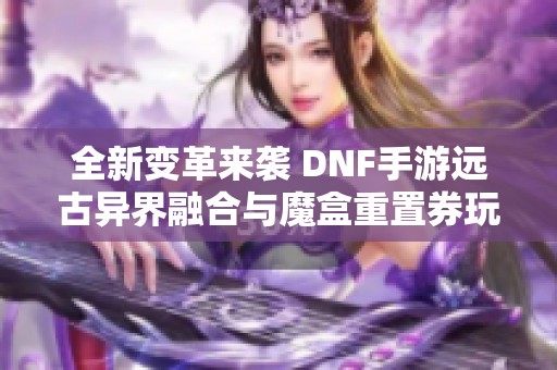 全新变革来袭 DNF手游远古异界融合与魔盒重置券玩法揭秘