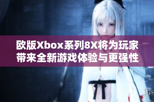 欧版Xbox系列8X将为玩家带来全新游戏体验与更强性能