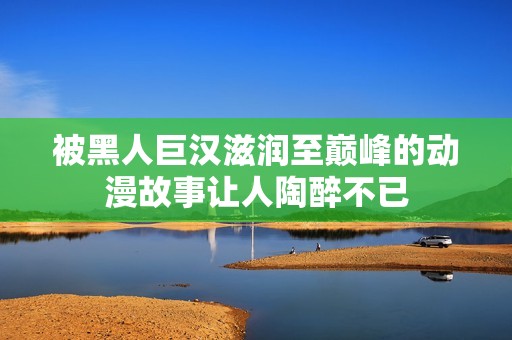 被黑人巨汉滋润至巅峰的动漫故事让人陶醉不已