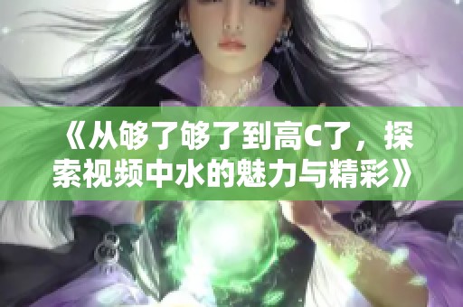 《从够了够了到高C了，探索视频中水的魅力与精彩》