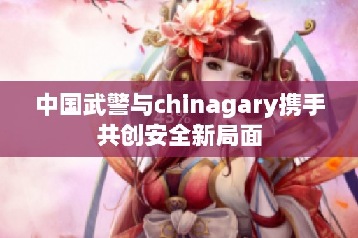 中国武警与chinagary携手共创安全新局面