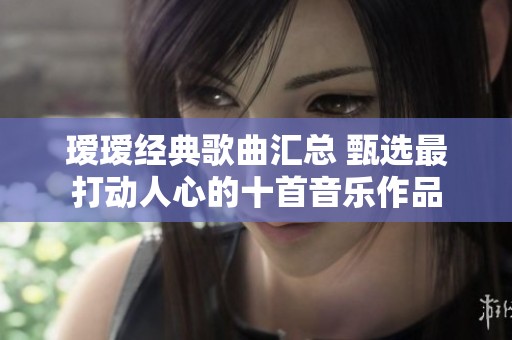 瑷瑷经典歌曲汇总 甄选最打动人心的十首音乐作品