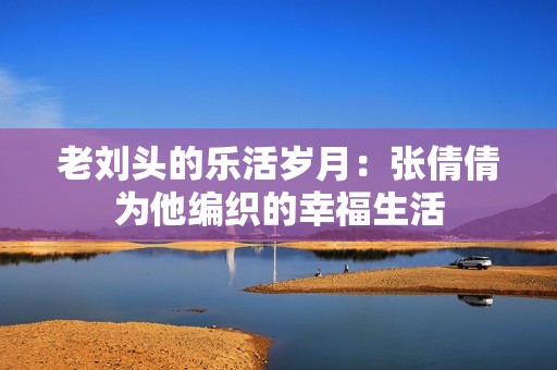 老刘头的乐活岁月：张倩倩为他编织的幸福生活