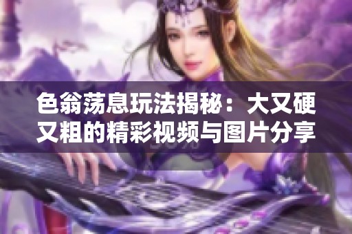 色翁荡息玩法揭秘：大又硬又粗的精彩视频与图片分享