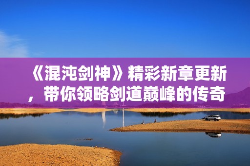 《混沌剑神》精彩新章更新，带你领略剑道巅峰的传奇之旅