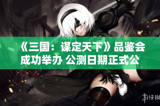 《三国：谋定天下》品鉴会成功举办 公测日期正式公布引领SLG手游热潮