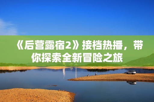 《后营露宿2》接档热播，带你探索全新冒险之旅