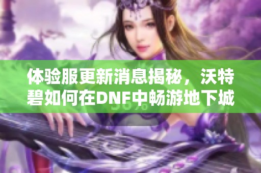 体验服更新消息揭秘，沃特碧如何在DNF中畅游地下城与勇士