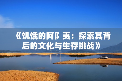 《饥饿的阿阝夷：探索其背后的文化与生存挑战》