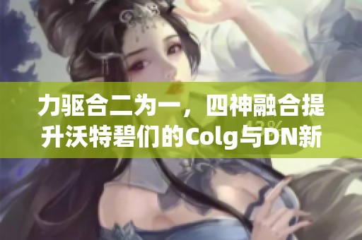 力驱合二为一，四神融合提升沃特碧们的Colg与DN新境界