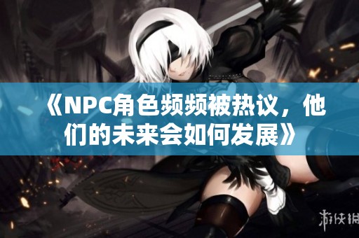 《NPC角色频频被热议，他们的未来会如何发展》