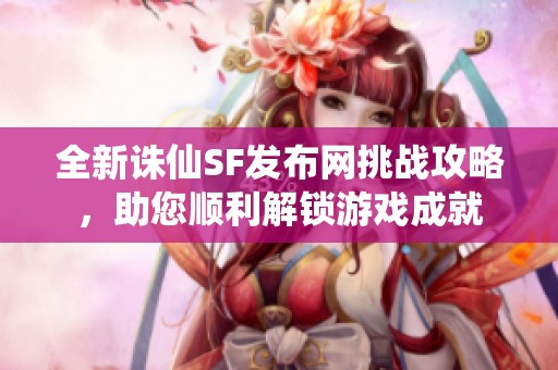 全新诛仙SF发布网挑战攻略，助您顺利解锁游戏成就