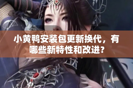 小黄鸭安装包更新换代，有哪些新特性和改进？