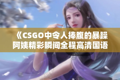 《CSGO中令人捧腹的暴躁阿姨精彩瞬间全程高清国语解说》